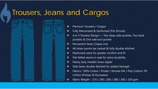 Trousers, Jeans and Cargos
 Premium Trousers / Cargos
 Fully Mercerized & Sanforised (Pre Shrunk)
 4 or 5 Pockets Design — Two deep side pockets, Two back
pockets & One side tool pocket
 Permanent Sewn Crease Line
 All stress points bar tacked & fully double stitched
 Elasticized waist for greater comfort and fit
 Flat-felled seams in seat for extra durability
 Heavy duty metallic brass zipper
 Side Seam double Stitched for added Strength
 Fabrics: 100% Cotton / Protex / Nomex IIIA / Poly Cotton/ FR
Cotton (Proban & Pyrovatex)
 Fabric Weight - 210 / 240 / 260 / 280 / 300 / 320 gsm
 