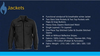 Jackets
 Functional windproof & breathable winter Jacket
 Two Slant Side Pockets & Two Top Pockets with
Flaps & Snap Buttons.
 Heavy Duty Zippers Elasticized Waist
 Single Layered / Tri-Layered
 One Piece Top Stitched Collar & Double Stitched
Seams
 With or Without Reflective Stripes
 Fabrics: 100% Cotton / Protex / Nomex IIIA / Poly
Cotton / FR Cotton (Proban & Pyrovatex)
 Fabric Weight - 210 / 240 / 260 / 280 / 300 / 320
gsm
 