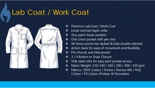 Lab Coat / Work Coat
 Premium Lab Coat / Work Coat
 Lined notched lapel collar
 Two patch lower pockets
 One chest pocket with pen slot
 All stress points bar tacked & fully double stitched
 Action back for ease of movement and flexibility
 Pre-Shrunk and Mercerized
 3 / 4 Button or Snap Closure
 Side seam slits for easy pant pocket access
 Fabric Weight: 210/ 240 / 260 / 280 / 300 / 320 gsm
 Fabrics: 100% Cotton / Protex / Nomex IIIA / Poly
Cotton / FR Cotton (Proban & Pyrovatex)
 