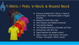 T-Shirts / Polo, V-Neck & Round Neck
 Premium Knitted Polo T-Shirts, V-Neck &
Round Neck – Normal Shoulder or Raglan
Shoulder
 Ribbed Knit Soft Polo Collar
 Short Sleeves with Ribbed Armbands
 Three Button Placket
 Twin Needle Stitching at Shoulder and Hem
 Vented Hem with Shirt Tail
 Taped Neckline for added comfort
 Fabric: Cotton / Poly Cotton / FR Cotton
(Proban, Pyrovatex) / Wool / Acrylic
 
