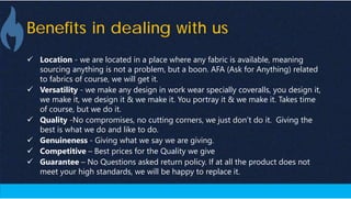 Benefits in dealing with us
 Location - we are located in a place where any fabric is available, meaning
sourcing anything is not a problem, but a boon. AFA (Ask for Anything) related
to fabrics of course, we will get it.
 Versatility - we make any design in work wear specially coveralls, you design it,
we make it, we design it & we make it. You portray it & we make it. Takes time
of course, but we do it.
 Quality -No compromises, no cutting corners, we just don’t do it. Giving the
best is what we do and like to do.
 Genuineness - Giving what we say we are giving.
 Competitive – Best prices for the Quality we give
 Guarantee – No Questions asked return policy. If at all the product does not
meet your high standards, we will be happy to replace it.
 