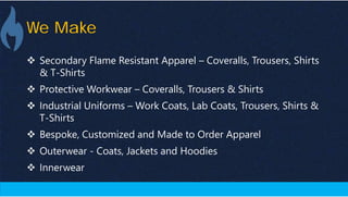 We Make
 Secondary Flame Resistant Apparel – Coveralls, Trousers, Shirts
& T-Shirts
 Protective Workwear – Coveralls, Trousers & Shirts
 Industrial Uniforms – Work Coats, Lab Coats, Trousers, Shirts &
T-Shirts
 Bespoke, Customized and Made to Order Apparel
 Outerwear - Coats, Jackets and Hoodies
 Innerwear
 