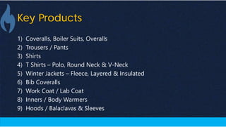 Key Products
1) Coveralls, Boiler Suits, Overalls
2) Trousers / Pants
3) Shirts
4) T Shirts – Polo, Round Neck & V-Neck
5) Winter Jackets – Fleece, Layered & Insulated
6) Bib Coveralls
7) Work Coat / Lab Coat
8) Inners / Body Warmers
9) Hoods / Balaclavas & Sleeves
 
