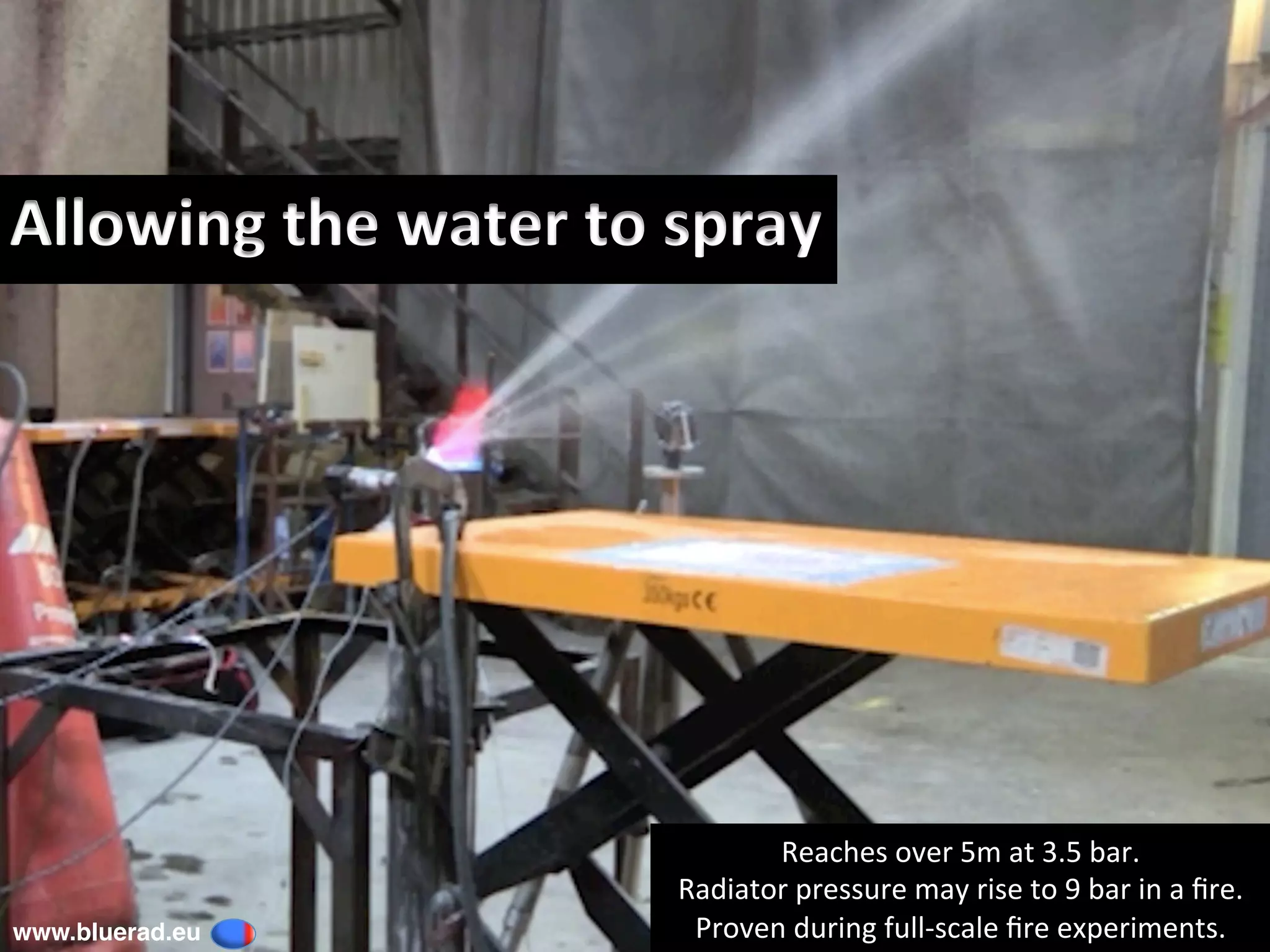 Allowing	the	water	to	spray		
Reaches	over	5m	at	3.5	bar.	
Radiator	pressure	may	rise	to	9	bar	in	a	ﬁre.	
Proven	during	full-scale	ﬁre	experiments.	www.bluerad.eu
	
 