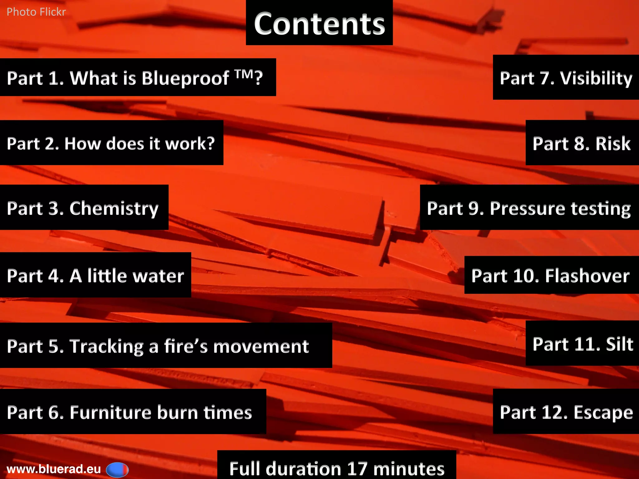 Contents	
www.bluerad.eu
	
Part	1.	What	is	Blueproof	TM?		
Part	2.	How	does	it	work?	
Part	4.	A	liGle	water	
Photo	Flickr	
Part	8.	Risk	
Part	9.	Pressure	tes6ng	
Part	6.	Furniture	burn	6mes	
Part	10.	Flashover	
Part	7.	Visibility	
Part	12.	Escape	
Part	11.	Silt	
Full	dura6on	17	minutes	
Part	3.	Chemistry	
Part	5.	Tracking	a	ﬁre’s	movement	
 