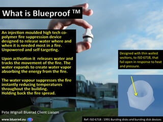 What	is	Blueproof	TM	
Ref:	ISO	6718	:	1991	Burs2ng	disks	and	burs2ng	disk	devices	www.bluerad.eu
	
An	injec6on	moulded	high	tech	co-
polymer	ﬁre	suppression	device	
designed	to	release	water	where	and	
when	it	is	needed	most	in	a	ﬁre.	
Unpowered	and	self	targe6ng.	
	
Upon	ac6va6on	it		releases	water	and	
tracks	the	movement	of	the	ﬁre.	The	
water	expands	to	create	water	vapor	
absorbing	the	energy	from	the	ﬁre.		
	
The	water	vapour	suppresses	the	ﬁre	
instantly	reducing	temperatures	
throughout	the	building.	
Holding	back	the	ﬁre	spread.	
Pete	Wignall	Bluerad	Client	Liaison	
Designed	with	thin	walled	
sec2ons,	to	ISO	6718,	that	
fail	open	in	response	to	heat	
and	pressure.	
 