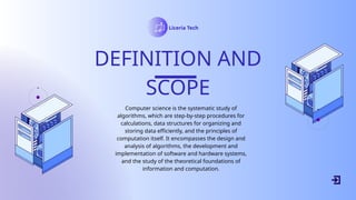 Liceria Tech
DEFINITION AND
SCOPE
Computer science is the systematic study of
algorithms, which are step-by-step procedures for
calculations, data structures for organizing and
storing data efficiently, and the principles of
computation itself. It encompasses the design and
analysis of algorithms, the development and
implementation of software and hardware systems,
and the study of the theoretical foundations of
information and computation.
 