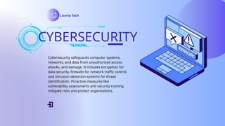 CYBERSECURITY
Liceria Tech
Cybersecurity safeguards computer systems,
networks, and data from unauthorized access,
attacks, and damage. It includes encryption for
data security, firewalls for network traffic control,
and intrusion detection systems for threat
identification. Proactive measures like
vulnerability assessments and security training
mitigate risks and protect organizations.
 