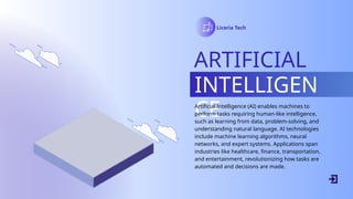 Liceria Tech
ARTIFICIAL
INTELLIGEN
CE
Artificial Intelligence (AI) enables machines to
perform tasks requiring human-like intelligence,
such as learning from data, problem-solving, and
understanding natural language. AI technologies
include machine learning algorithms, neural
networks, and expert systems. Applications span
industries like healthcare, finance, transportation,
and entertainment, revolutionizing how tasks are
automated and decisions are made.
 