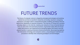 FUTURE TRENDS
Liceria Tech
The future of computer science is shaped by emerging technologies and evolving
trends that promise to transform industries and society. Quantum computing
represents a paradigm shift in computational power, enabling calculations that are
beyond the capabilities of classical computers. The Internet of Things (IoT) connects
everyday objects to the internet, creating vast networks of interconnected devices
that can share data and automate processes. Augmented reality (AR) and virtual
reality (VR) enhance user experiences by overlaying digital information onto the
physical world or creating immersive virtual environments. Biocomputing explores
the intersection of biology and computer science, using biological materials and
processes to develop new computing paradigms and technologies.
 