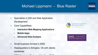 Michael Lippmann - Blue Raster
• Specialists in GIS and Web Application
Development
• Core Capabilities:
– Interactive Web Mapping Applications
– Mobile Apps
– Advanced Data Analysis
• Small business formed in 2002
• Headquarters in Arlington, VA with clients
worldwide
 