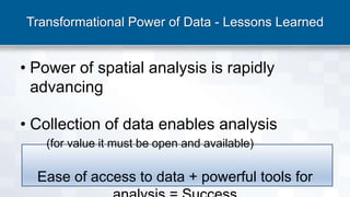 Transformational Power of Data - Lessons Learned
• Power of spatial analysis is rapidly
advancing
• Collection of data enables analysis
(for value it must be open and available)
Ease of access to data + powerful tools for
 