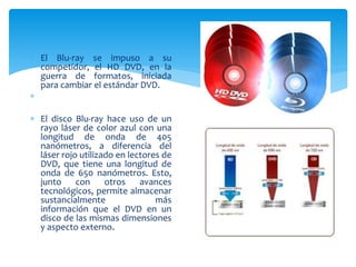  El Blu-ray se impuso a su
competidor, el HD DVD, en la
guerra de formatos, iniciada
para cambiar el estándar DVD.

 El disco Blu-ray hace uso de un
rayo láser de color azul con una
longitud de onda de 405
nanómetros, a diferencia del
láser rojo utilizado en lectores de
DVD, que tiene una longitud de
onda de 650 nanómetros. Esto,
junto con otros avances
tecnológicos, permite almacenar
sustancialmente más
información que el DVD en un
disco de las mismas dimensiones
y aspecto externo.
 