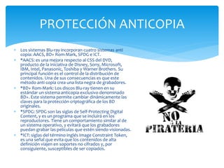 PROTECCIÓN ANTICOPIA
 Los sistemas Blu-ray incorporan cuatro sistemas anti
copia: AACS, BD+ Rom-Mark, SPDG e ICT.
 *AACS: es una mejora respecto al CSS del DVD,
producto de la iniciativa de Disney, Sony, Microsoft,
IBM, Intel, Panasonic, Toshiba y Warner Brothers. Su
principal función es el control de la distribución de
contenidos. Una de sus consecuencias es que este
método anti copia crea una lista negra de grabadores.
 *BD+ Rom-Mark: Los discos Blu-ray tienen en su
estándar un sistema anticopia exclusivo denominado
BD+. Este sistema permite cambiar dinámicamente las
claves para la protección criptográfica de los BD
originales.
 *SPDG: SPDG son las siglas de Self-Protecting Digital
Content, y es un programa que se incluirá en los
reproductores. Tiene un comportamiento similar al de
un sistema operativo, y evitará que los grabadores
puedan grabar las películas que estén siendo visionadas.
 *ICT: siglas del término inglés Image Constraint Token,
es una señal que evita que los contenidos de alta
definición viajen en soportes no cifrados y, por
consiguiente, susceptibles de ser copiados.
 