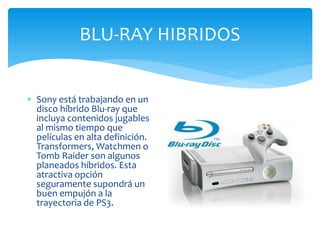 BLU-RAY HIBRIDOS
 Sony está trabajando en un
disco híbrido Blu-ray que
incluya contenidos jugables
al mismo tiempo que
películas en alta definición.
Transformers, Watchmen o
Tomb Raider son algunos
planeados híbridos. Esta
atractiva opción
seguramente supondrá un
buen empujón a la
trayectoria de PS3.
 