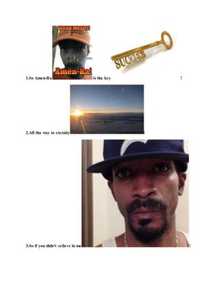 1.So Amen-Ra is tha key !
2.All tha way to eternity !
3.So if you didn’t celieve in me !
 