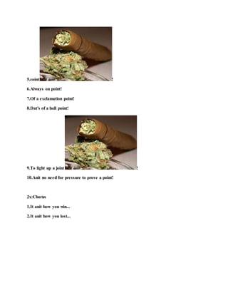 5.coint !
6.Always on point!
7.Of a exclamation point!
8.Dat's of a ball point!
9.To light up a joint !
10.Anit no need foe pressure to prove a point!
2x:Chorus
1.It anit how you win...
2.It anit how you lost...
 