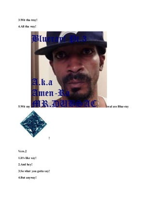 3.Wit tha tray!
4.All tha way!
5.Wit my real ass Blue-ray
!
Vers.2
1.It's like say!
2.And hey!
3.So what you gotta say!
4.But anyway!
 