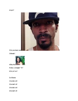 on gee!
2.So you know me !
3.Homie!
4.Bay-bee !
5.Like a straight "G"
6.So ya! see!
2x:Chorus
1.So dis is it!
2.So dat's it!
3.So dis is it!
4.So dat's it!
 