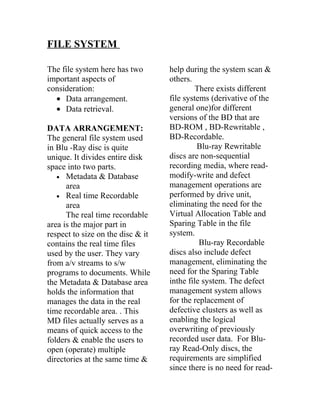 FILE SYSTEM

The file system here has two       help during the system scan &
important aspects of               others.
consideration:                              There exists different
  • Data arrangement.              file systems (derivative of the
  • Data retrieval.                general one)for different
                                   versions of the BD that are
DATA ARRANGEMENT:                  BD-ROM , BD-Rewritable ,
The general file system used       BD-Recordable.
in Blu -Ray disc is quite                   Blu-ray Rewritable
unique. It divides entire disk     discs are non-sequential
space into two parts.              recording media, where read-
   • Metadata & Database           modify-write and defect
      area                         management operations are
   • Real time Recordable          performed by drive unit,
      area                         eliminating the need for the
      The real time recordable     Virtual Allocation Table and
area is the major part in          Sparing Table in the file
respect to size on the disc & it   system.
contains the real time files                 Blu-ray Recordable
used by the user. They vary        discs also include defect
from a/v streams to s/w            management, eliminating the
programs to documents. While       need for the Sparing Table
the Metadata & Database area       inthe file system. The defect
holds the information that         management system allows
manages the data in the real       for the replacement of
time recordable area. . This       defective clusters as well as
MD files actually serves as a      enabling the logical
means of quick access to the       overwriting of previously
folders & enable the users to      recorded user data. For Blu-
open (operate) multiple            ray Read-Only discs, the
directories at the same time &     requirements are simplified
                                   since there is no need for read-
 