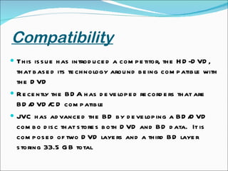 Compatibility This issue has introduced a competitor, the HD-DVD, that based its technology around being compatible with the DVD Recently the BDA has developed recorders that are BD/DVD/CD compatible JVC has advanced the BD by developing a BD/DVD combo disc that stores both DVD and BD data.  It is composed of two DVD layers and a third BD layer storing 33.5 GB total 