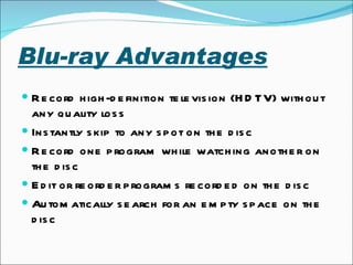 Blu-ray Advantages   Record high-definition television (HDTV) without any quality loss  Instantly skip to any spot on the disc  Record one program while watching another on the disc Edit or reorder programs recorded on the disc  Automatically search for an empty space on the disc  