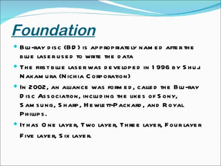 Foundation Blu-ray disc (BD) is appropriately named after the blue laser used to write the data The first blue laser was developed in 1996 by Shuji Nakamura (Nichia Corporation) In 2002, an alliance was formed, called the Blu-ray Disc Association, including the likes of Sony, Samsung, Sharp, Hewlett-Packard, and Royal Phillips. It has One layer, Two layer, Three layer, Four layer  Five layer, Six layer. 