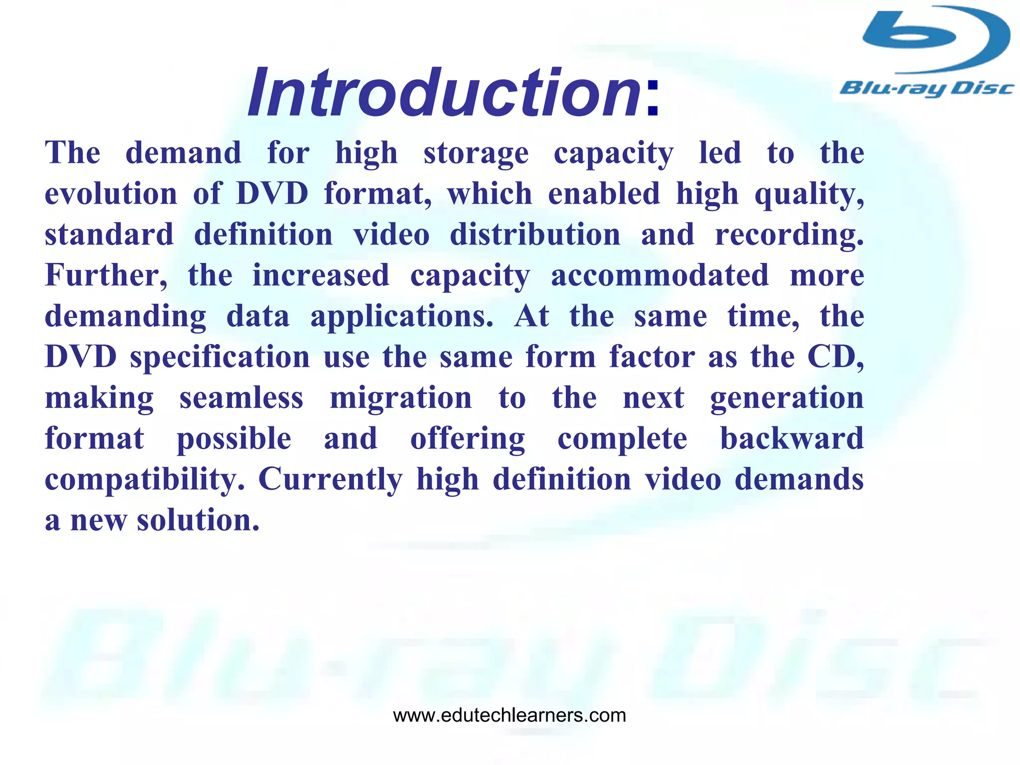 3
Developed by:
Blu-ray Disc Association a group of
leading consumer electronics and
PC companies.
Introduction:
The demand for high storage capacity led to the
evolution of DVD format, which enabled high quality,
standard definition video distribution and recording.
Further, the increased capacity accommodated more
demanding data applications. At the same time, the
DVD specification use the same form factor as the CD,
making seamless migration to the next generation
format possible and offering complete backward
compatibility. Currently high definition video demands
a new solution.
www.edutechlearners.com
 