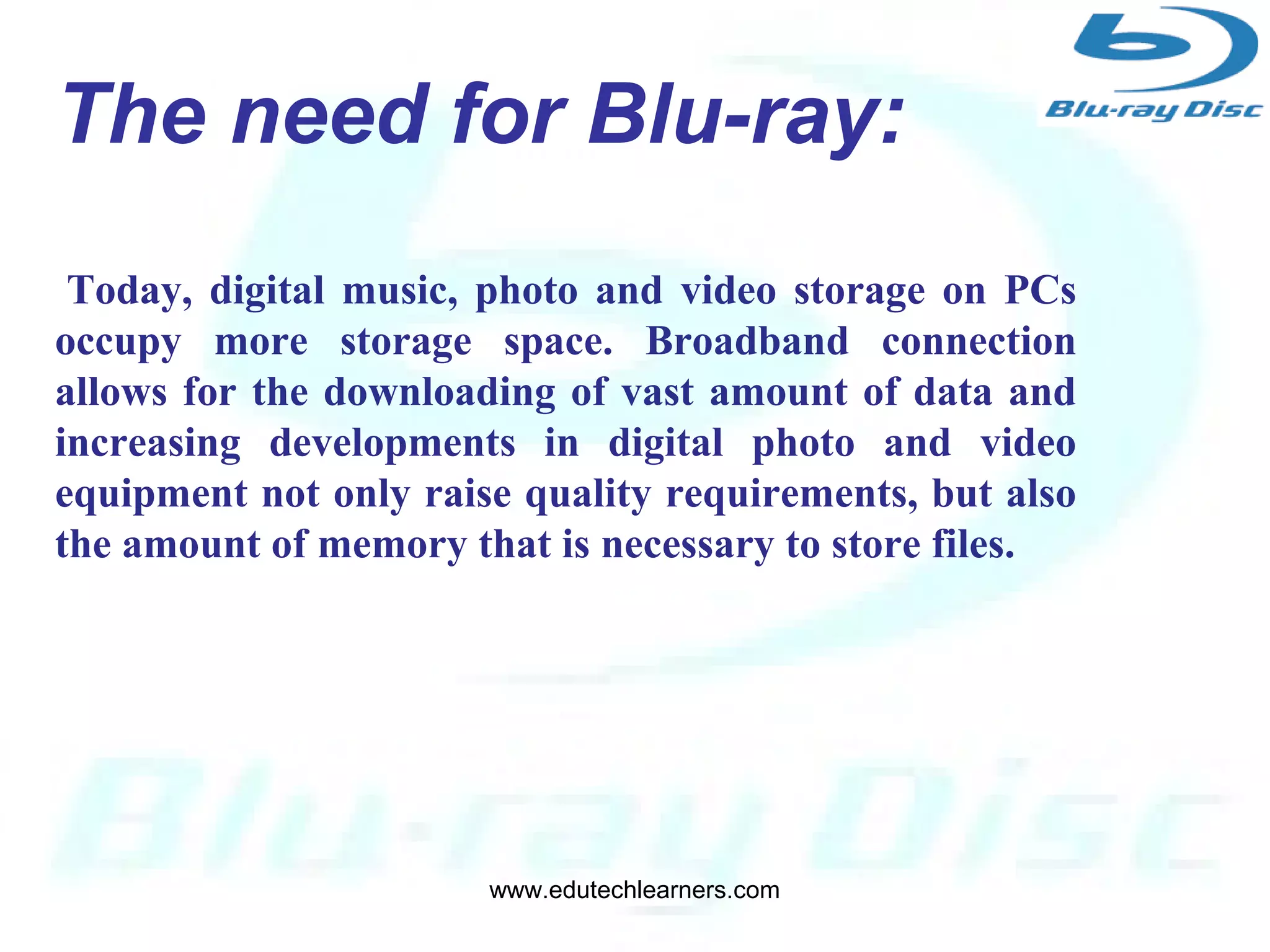 4
Developed by:
Blu-ray Disc Association a group of
leading consumer electronics and
PC companies.
The need for Blu-ray:
Today, digital music, photo and video storage on PCs
occupy more storage space. Broadband connection
allows for the downloading of vast amount of data and
increasing developments in digital photo and video
equipment not only raise quality requirements, but also
the amount of memory that is necessary to store files.
www.edutechlearners.com
 