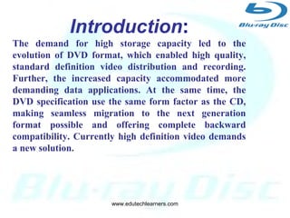 3
Developed by:
Blu-ray Disc Association a group of
leading consumer electronics and
PC companies.
Introduction:
The demand for high storage capacity led to the
evolution of DVD format, which enabled high quality,
standard definition video distribution and recording.
Further, the increased capacity accommodated more
demanding data applications. At the same time, the
DVD specification use the same form factor as the CD,
making seamless migration to the next generation
format possible and offering complete backward
compatibility. Currently high definition video demands
a new solution.
www.edutechlearners.com
 