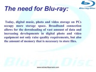 4
Developed by:
Blu-ray Disc Association a group of
leading consumer electronics and
PC companies.
The need for Blu-ray:
Today, digital music, photo and video storage on PCs
occupy more storage space. Broadband connection
allows for the downloading of vast amount of data and
increasing developments in digital photo and video
equipment not only raise quality requirements, but also
the amount of memory that is necessary to store files.
www.edutechlearners.com
 