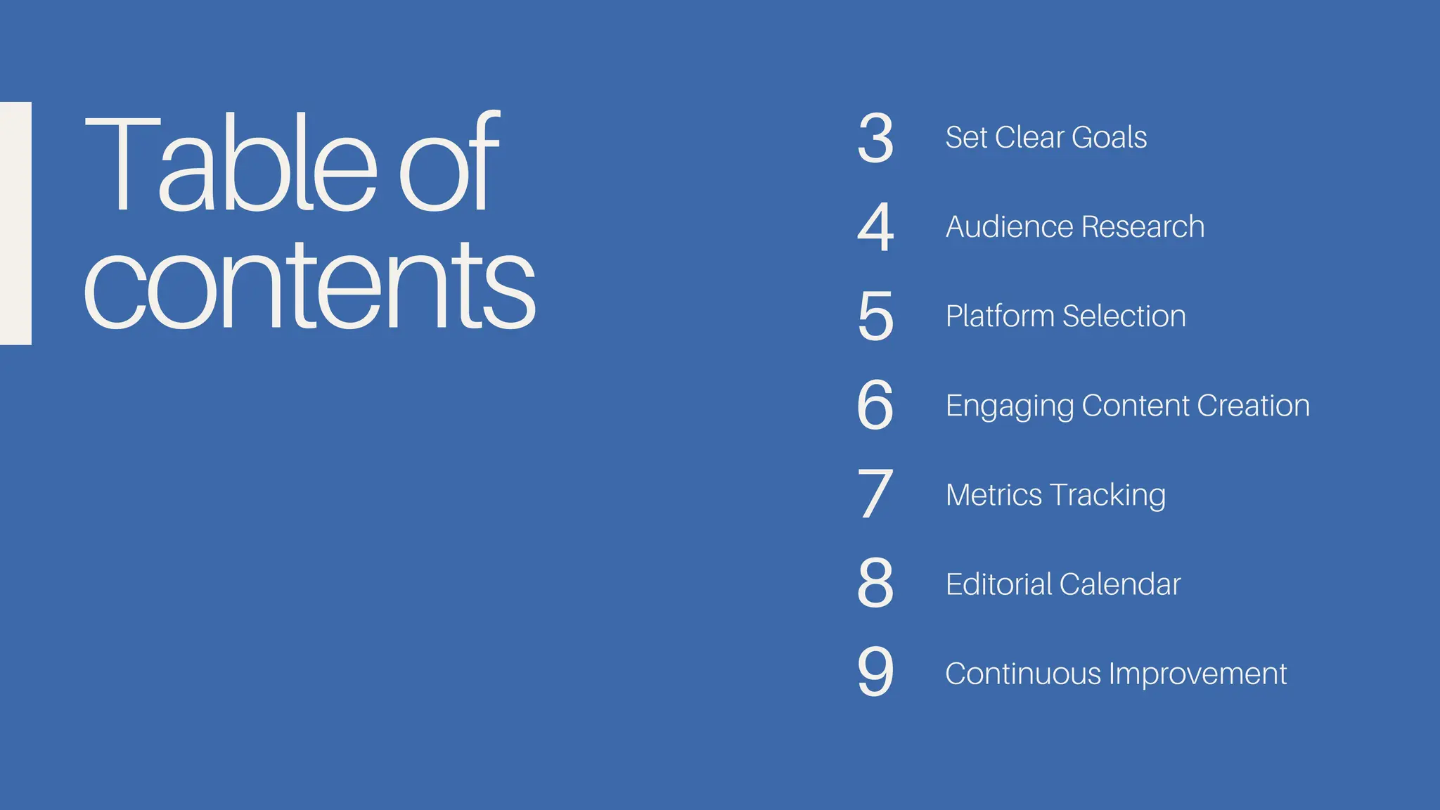 Tableof
contents
Set Clear Goals
Audience Research
Platform Selection
Engaging Content Creation
Metrics Tracking
Editorial Calendar
Continuous Improvement
3
4
5
6
7
8
9