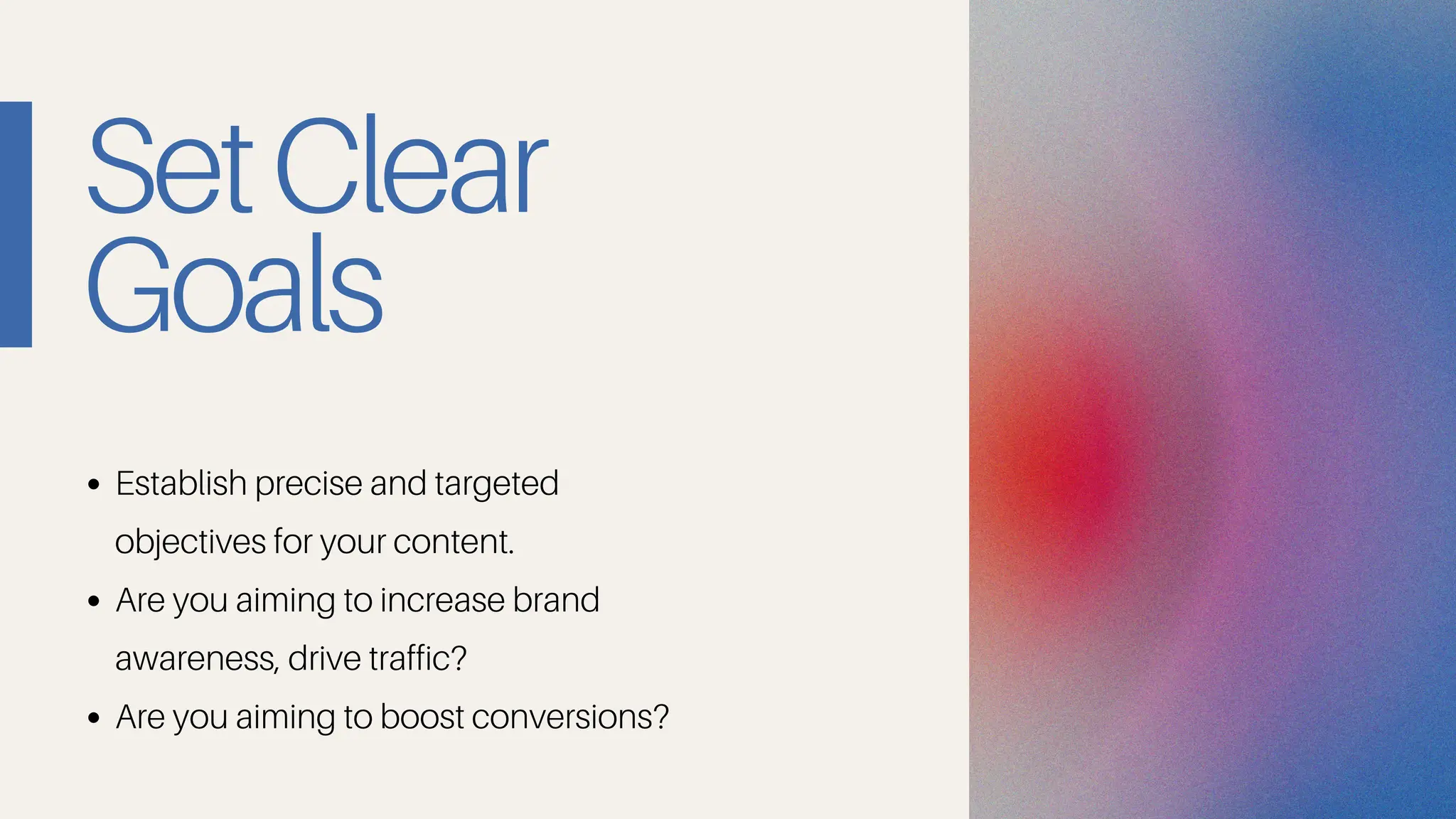 SetClear
Goals
Establish precise and targeted
objectives for your content.
Are you aiming to increase brand
awareness, drive traffic?
Are you aiming to boost conversions?