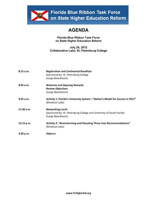  


 


                                     AGENDA
                           Florida Blue Ribbon Task Force
                          on State Higher Education Reform

                                    July 26, 2012
                     Collaborative Labs, St. Petersburg College
                                           
                                           
                                           
                                           
 
8:15 a.m.         Registration and Continental Breakfast 
                  Sponsored by: St. Petersburg College  
                  (Large Boardroom) 
 
8:45 a.m.         Welcome and Opening Remarks 
                  Review Objectives 
                  (Large Boardroom) 
 
9:45 a.m.         Activity 1: Florida’s University System—“Nation’s Model for Success in 2017” 
                  (Breakout Labs) 
 
11:30 a.m.        Networking Lunch 
                  Sponsored by: St. Petersburg College and University of South Florida 
                  (Large Boardroom) 
 
12:15 p.m.        Activity 2: “Brainstorming and Elevating Three‐Year Recommendations” 
                  (Breakout Labs)  
 
3:30 p.m.         Adjourn 




                                   www.FLHigherEd.org 
 