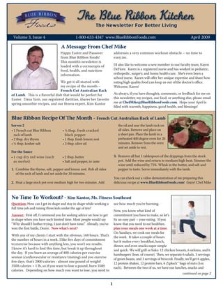 Foods                                             The Newsletter For Better Living

 Volume 3, Issue 4	                          1-800-633-4347 www.BlueRibbonFoods.com		                                                April 2009

                                   A Message From Chef Mike
                                  Happy Easter and Passover                 addresses a very common workout obstacle – no time to
                                  from Blue Ribbon Foods!                   exercise.
                                  This month’s newsletter is
                                  loaded with a cornucopia of               I’d also like to welcome a new member to our faculty team, Karen
                                  food, health, and nutrition               DeFiore. Karen is a registered nurse and has worked in pediatric,
                                  information.                              orthopedic, surgery, and home health care. She’s even been a
                                                                            school nurse. Karen will offer her unique expertise and share how
                                We get it all started with                  eating high quality food can keep us out of the doctor’s office.
                                my recipe of the month –                    Welcome, Karen!
                                French Cut Australian Rack
of Lamb. This is a flavorful dish that would be perfect for                 As always, if you have thoughts, comments, or feedback for me on
Easter. Dana Yarn, our registered dietitian, shares her favorite            this newsletter, my recipes, our food, or anything else, please email
spring smoothie recipes, and our fitness expert, Kim Kantor                 me at ChefMike@BlueRibbonFoods.com. Hope your April is
                                                                            filled with warmth, happiness, good health, and blessings!


Blue Ribbon Recipe Of The Month - French Cut Australian Rack of Lamb
Serves 2                                                                       the oil and sear the lamb rack on
•	1 French cut Blue Ribbon          •	½ tbsp. fresh cracked                    all sides. Remove and place on
  rack of lamb                        black pepper                             a sheet pan. Place the lamb in a
•	2 tbsp. dry thyme                 •	1 tbsp. fresh lemon zest                 preheated 400 degree oven for 20
•	½ tbsp. kosher salt               •	3 tbsp. olive oil                        minutes. Remove from the oven
                                                                               and set aside to rest.
For the Sauce
•	1 cup dry red wine (such          •	2 tbsp. butter                        3.	 Remove all but 1 tablespoon of the drippings from the stock
  as merlot)                        •	Salt and pepper, to taste                 pot. Add the wine and return to medium high heat. Simmer the
                                                                                wine until reduced by 75%. Whisk in the butter, and salt and
1.	 Combine the thyme, salt, pepper and lemon zest. Rub all sides               pepper to taste. Serve immediately with the lamb.
    of the rack of lamb and set aside for 30 minutes.
                                                                            You can check out a video demonstration of me preparing this
2.	 Heat a large stock pot over medium high for two minutes. Add            delicious recipe at www.BlueRibbonFoods.com! Enjoy! Chef Mike



No Time To Workout? - Kim Kantor, Ms. Fitness Southeast
Question: How can I get in shape and stay in shape while working a          see how much you’re burning.
full time job and raising three kids under the age of ten?
                                                                            Now, you know what kind of
Answer: First off, I commend you for seeking advice on how to get           commitment you have to make, so let’s
in shape when you have such limited time. Most people would say             fix an easy part – your eating. If you
“Why should I bother trying, I just don’t have time.” Already, you’ve       know that you need to eat healthier,
won the first battle, Desire. Now what’s next?                              plan your meals one week at a time.
                                                                            On Sundays, we cook our meals for
With any of my clients I start with the obvious, 168 hours. That’s          the week. It takes a couple of hours
the number of hours in a week. I like five days of commitment               but it makes every breakfast, lunch,
to exercise because with anything less, you won’t see results.              dinner, and even snacks super simple
I know it’s hard to find this time, but break it up throughout              and quick. We will grill or bake: 12 chicken breasts, 6 sirloins, and 6
the day. If you burn an average of 400 calories per exercise                hamburgers (lean, of course). Then, we separate 6 salads, 3 servings
session (cardiovascular or resistance training) and you exercise            of green beans, and 3 servings of broccoli. Finally, we’ll get 6 apples,
five days, that’s 2000 calories - almost one pound of weight!               12 protein shakes, 12 protein bars, 6 Ziplock™ bags of nuts (1oz
3500 calories = 1 lb, so if you want to lose a pound, burn 3500             each). Between the two of us, we have our lunches, snacks and
calories. Depending on how much you want to lose, you need to
                                                                                                                               continued on page 2

                                                                        1
 