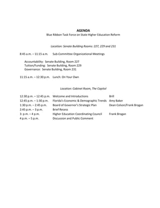 AGENDA 
                          Blue Ribbon Task Force on State Higher Education Reform 
                                                        
                                                        
                             Location: Senate Building Rooms: 227, 229 and 231 
                                                        
    8:45 a.m. – 11:15 a.m.  Sub‐Committee Organizational Meetings   
     
        Accountability:  Senate Building, Room 227 
        Tuition/Funding:  Senate Building, Room 229 
        Governance:  Senate Building, Room 231 
     
    11:15 a.m. – 12:30 p.m.  Lunch: On Your Own   
     
     
                                     Location: Cabinet Room, The Capitol 
     
    12:30 p.m. – 12:45 p.m.  Welcome and Introductions                    Brill   
    12:45 p.m. – 1:30 p.m.   Florida’s Economic & Demographic Trends  Amy Baker   
    1:30 p.m. – 2:45 p.m.      Board of Governor’s Strategic Plan         Dean Colson/Frank Brogan 
    2:45 p.m. – 3 p.m.         Brief Recess                                        
    3: p.m. – 4 p.m.           Higher Education Coordinating Council      Frank Brogan   
    4 p.m. – 5 p.m.            Discussion and Public Comment                                         
             
 