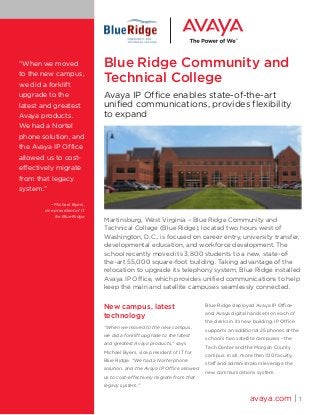 Blue Ridge Community and
Technical College
Avaya IP Office enables state-of-the-art
unified communications, provides flexibility
to expand
New campus, latest
technology
“When we moved to the new campus,
we did a forklift upgrade to the latest
and greatest Avaya products,” says
Michael Byers, vice president of IT for
Blue Ridge. “We had a Nortel phone
solution, and the Avaya IP Office allowed
us to cost-effectively migrate from that
legacy system.”
Blue Ridge deployed Avaya IP Office
and Avaya digital handsets on each of
the desks in its new building. IP Office
supports an additional 25 phones at the
school’s two satellite campuses – the
Tech Center and the Morgan County
campus. In all, more than 100 faculty,
staff and administrators leverage the
new communications system.
avaya.com | 1
“When we moved
to the new campus,
we did a forklift
upgrade to the
latest and greatest
Avaya products.
We had a Nortel
phone solution, and
the Avaya IP Office
allowed us to cost-
effectively migrate
from that legacy
system.”
– Michael Byers,
vice president of IT
for Blue Ridge
Martinsburg, West Virginia – Blue Ridge Community and
Technical College (Blue Ridge), located two hours west of
Washington, D.C., is focused on career entry, university transfer,
developmental education, and workforce development. The
school recently moved its 3,800 students to a new, state-of-
the-art 55,000 square-foot building. Taking advantage of the
relocation to upgrade its telephony system, Blue Ridge installed
Avaya IP Office, which provides unified communications to help
keep the main and satellite campuses seamlessly connected.
 