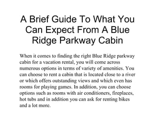 A Brief Guide To What You Can Expect From A Blue Ridge Parkway Cabin When it comes to finding the right Blue Ridge parkway cabin for a vacation rental, you will come across numerous options in terms of variety of amenities. You can choose to rent a cabin that is located close to a river or which offers outstanding views and which even has rooms for playing games. In addition, you can choose options such as rooms with air conditioners, fireplaces, hot tubs and in addition you can ask for renting bikes and a lot more. 