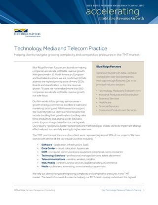 Our Technology, Media and Telecom Practice 1© Blue Ridge Partners Management Consulting
Blue Ridge Partners focuses exclusively on helping
companies accelerate profitable revenue growth.
With personnel in 15 North American, European
and Australian locations, we are positioned to help
address the highest priority issue of many CEOs,
Boards and shareholders — top-line revenue
growth. To date, we have helped more than 500
companies accelerate profitable revenue growth,
our sole focus.
Our firm works in four primary service areas –
growth strategy, commercial excellence (sales and
marketing), pricing and M&A transaction support.
We routinely help our clients achieve targets that
include doubling their growth rates, doubling sales
force productivity and adding 300 to 600 basis
points to gross margin based on our pricing work.
Our industry-recognized, battle-tested tools and methodologies enable clients to implement change
effectively and successfully, leading to higher revenues.
The TMT practice is at the core of our client work, representing almost 50% of our projects. We have
worked with almost all the key industry sectors including:
	•	Software – application, infrastructure, SaaS
	•	Data Center – cloud, colocation, hyperscale
	•	OEM – computer, communications equipment, peripherals, semi-conductor
	•	Technology Services – professional, managed services, talent placement
	•	Telecommunications – wireline, wireless, satellite
	•	Web/Mobile – online business services, digital marketing, eCommerce
	•	Media – publishers, advertising, omnichannel, programmatic
We help our clients navigate the growing complexity and competitive pressures in the TMT
market. The heart of our work focuses on helping our TMT clients quickly understand the highest
acceleratingProfitable Revenue Growth
BLUE RIDGE PARTNERS MANAGEMENT CONSULTING
Blue Ridge Partners
Since our founding in 2002, we have
worked with over 500 companies,
mid-cap through Fortune 500, in six
principal industry sectors:
• Technology, Media and Telecom (TMT)  
• Industrial Products and Distribution  
• Business Services  
• Healthcare  
• Financial Services  
• Consumer Products and Services
Technology, Media and Telecom Practice
Helping clients navigate growing complexity and competitive pressures in the TMT market
 