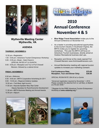    Blue Ridge Travel Association invites you to the
       Wytheville Meeting Center                               Annual Conference on November 4-5.
            Wytheville, VA
                                                              As a leader in the providing educational opportuni-
                      AGENDA                                   ties to the tourism industry in Southwest Virginia,
                                                               the BRTA invites you to register for upcoming
THURSDAY, NOVEMBER 4                                           workshops. This year the BRTA will focus on Ad-
                                                               venture Tourism businesses, directly aimed at
12:30 pm—Registration                                          Outdoor Recreational business start ups.
1:00 - 5:00 pm—Adventure Tourism Entrepreneur Workshop
                                                              Reception and Dinner at the newly opened Fort
5:00 - 5:30 pm—Break - Hotel Check-In
                                                               Chiswell Mansion www.fortchiswellmansion.com.
         (SPECIAL RATES AT LA QUINTA)
6:00 - 9:00 pm—Reception and Tour of Fort Chiswell            Annual Membership meeting with regional tourism
         Mansion, followed by a catered dinner                 updates to increase your marketing outreach.

FRIDAY, NOVEMBER 5                                         Full Conference Rate:                           $75.00
                                                           Reception, Tour and Dinner Only:                $30.00
8:30 am—Welcome
                                                           SPECIAL ROOM RATE: $54.00 at La Quinta
8:35 - 9:00 am—BRTA Cooperative Advertising for 2011
9:00 - 10:30 am—Regional Initiative Updates                *Advanced registration required by November 1, 2010.
10:30 am—Trail Mixer (light brunch)                        Please complete the attached form or call Mary Jo Babbitt
                                                           at 276-223 3446.*
11:00 am—Keynote Speaker Mary Rae Carter
         Deputy Secretary for Rural Economic Development   **Register for the FREE Adventure Tourism Entrepreneur
11:30 am—BRTA Business Meeting and Annual Awards           Workshop at www.vastartup.org.**
12:30 pm—Adjourn
 