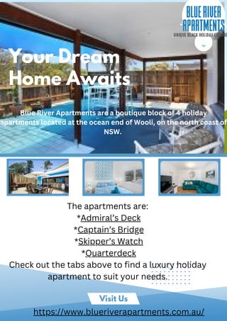 Visit Us
Your Dream
Home Awaits
Blue River Apartments are a boutique block of 4 holiday
apartments located at the ocean end of Wooli, on the north coast of
NSW.
The apartments are:
*Admiral’s Deck
*Captain’s Bridge
*Skipper’s Watch
*Quarterdeck
Check out the tabs above to find a luxury holiday
apartment to suit your needs.
https://www.blueriverapartments.com.au/
 