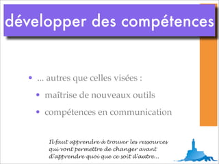 développer des compétences


  • ... autres que celles visées :
    • maîtrise de nouveaux outils
    • compétences en communication


       Il faut apprendre à trouver les ressources
       qui vont permettre de changer avant
       d’apprendre quoi que ce soit d’autre...
 