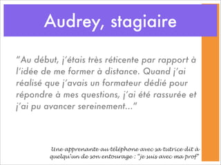 Audrey, stagiaire

“Au début, j’étais très réticente par rapport à
l’idée de me former à distance. Quand j’ai
réalisé que j’avais un formateur dédié pour
répondre à mes questions, j’ai été rassurée et
j’ai pu avancer sereinement...”



        Une apprenante au téléphone avec sa tutrice dit à
        quelqu’un de son entourage : “je suis avec ma prof”
 
