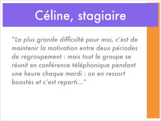 Céline, stagiaire
“La plus grande difﬁculté pour moi, c’est de
maintenir la motivation entre deux périodes
de regroupement : mais tout le groupe se
réunit en conférence téléphonique pendant
une heure chaque mardi : on en ressort
boostés et c’est reparti...”
 