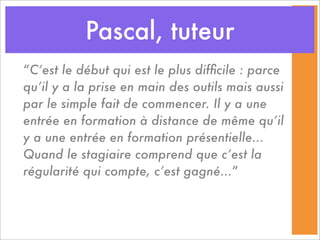 Pascal, tuteur
“C’est le début qui est le plus difﬁcile : parce
qu’il y a la prise en main des outils mais aussi
par le simple fait de commencer. Il y a une
entrée en formation à distance de même qu’il
y a une entrée en formation présentielle...
Quand le stagiaire comprend que c’est la
régularité qui compte, c’est gagné...”
 