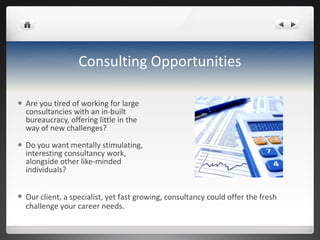 Consulting Opportunities Are you tired of working for large consultancies with an in-built bureaucracy, offering little in the way of new challenges? Do you want mentally stimulating, interesting consultancy work, alongside other like-minded individuals? Our client, a specialist, yet fast growing, consultancy could offer the fresh challenge your career needs. 