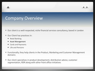 Company Overview Our client is a well-respected, niche financial services consultancy, based in London Our Client has practices in:  Retail Banking Asset Management Cards and Payments Life and Pensions Functionally, they help clients in the Product, Marketing and Customer Management domains Our client  specialises  in product development, distribution advice, customer segmentation, RDR along with other front office initiatives 