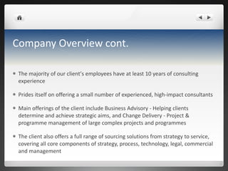 Company Overview cont. The majority of our client ’ s employees have at least 10 years of consulting experience Prides itself on offering a small number of experienced, high-impact consultants Main offerings of the client include Business Advisory - Helping clients determine and achieve strategic aims, and Change Delivery - Project &  programme  management of large complex projects and  programmes The client also  offers a full range of sourcing solutions from strategy to service, covering all core components of strategy, process, technology, legal, commercial and management 