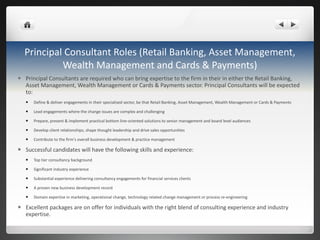 Principal Consultant Roles (Retail Banking, Asset Management, Wealth Management and Cards & Payments) Principal Consultants are required who can bring expertise to the firm in their in either the Retail Banking, Asset Management, Wealth Management or Cards & Payments sector. Principal Consultants will be expected to: Define & deliver engagements in their  specialised  sector, be that Retail Banking, Asset Management, Wealth Management or Cards & Payments  Lead engagements where the change issues are complex and  challenging Prepare, present & implement practical bottom line-oriented solutions to senior management and board level audiences Develop client relationships, shape thought leadership and drive sales opportunities Contribute to the firm ’ s overall business development & practice management Successful candidates will have the following skills and experience:    Top tier consultancy background Significant industry experience Substantial experience delivering consultancy engagements for financial services clients A proven new business development record Domain expertise in marketing, operational change, technology related change management or process re-engineering Excellent packages are on offer for individuals with the right blend of consulting experience and industry expertise. 