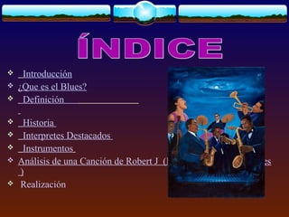  Introducción
 ¿Que es el Blues?
 Definición
 Historia
 Interpretes Destacados
 Instrumentos
 Análisis de una Canción de Robert J (Kindhearted Woman Blues
)
 Realización
 